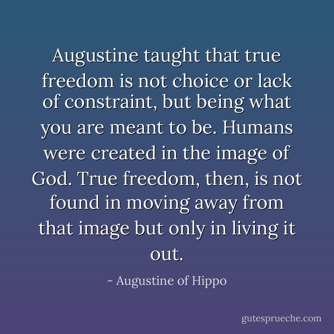 Augustine taught that true freedom is not choice or lack of constraint, but being what you are meant to be. Humans were created in the image of God. True freedom, then, is not found in moving away from that image but only in living it out. - Augustine of Hippo