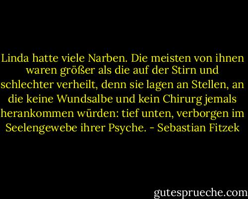 Linda hatte viele Narben. Die meisten von ihnen waren größer als die auf der Stirn und schlechter verheilt, denn sie lagen an Stellen, an die keine Wundsalbe und kein Chirurg jemals herankommen würden: tief unten, verborgen im Seelengewebe ihrer Psyche. - Sebastian Fitzek