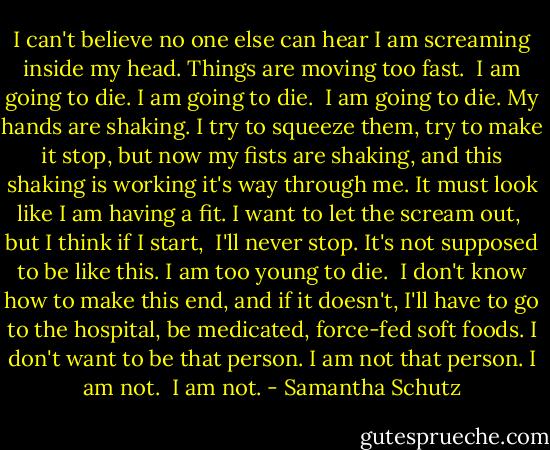 I can't believe<br />no one else can hear<br />I am screaming<br />inside my head.<br />Things are moving too fast. <br />I am going to die.<br />I am going to die. <br />I am going to die.<br />My hands are shaking.<br />I try to squeeze them, try to make it stop,<br />but now my fists are shaking,<br />and this shaking is working it's way through me.<br />It must look like I am having a fit.<br />I want to let the scream out, <br />but I think if I start, <br />I'll never stop.<br />It's not supposed to be like this.<br />I am too young to die. <br />I don't know how to make this end,<br />and if it doesn't, I'll have to go to the hospital,<br />be medicated, force-fed soft foods.<br />I don't want to be that person.<br />I am not that person.<br />I am not. <br />I am not. - Samantha Schutz