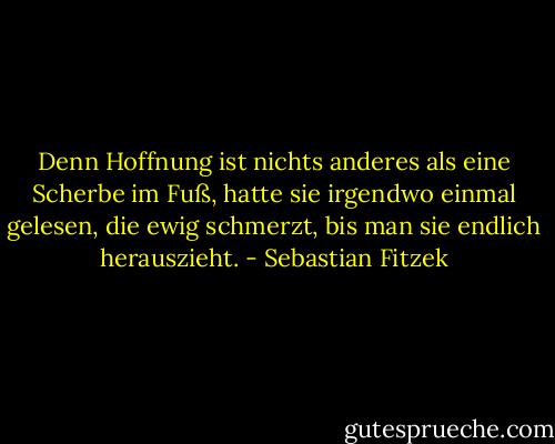 Denn Hoffnung ist nichts anderes als eine Scherbe im Fuß, hatte sie irgendwo einmal gelesen, die ewig schmerzt, bis man sie endlich herauszieht. - Sebastian Fitzek