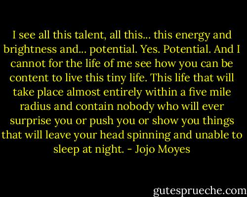 I see all this talent, all this... this energy and brightness and... potential. Yes. Potential. And I cannot for the life of me see how you can be content to live this tiny life. This life that will take place almost entirely within a five mile radius and contain nobody who will ever surprise you or push you or show you things that will leave your head spinning and unable to sleep at night. - Jojo Moyes