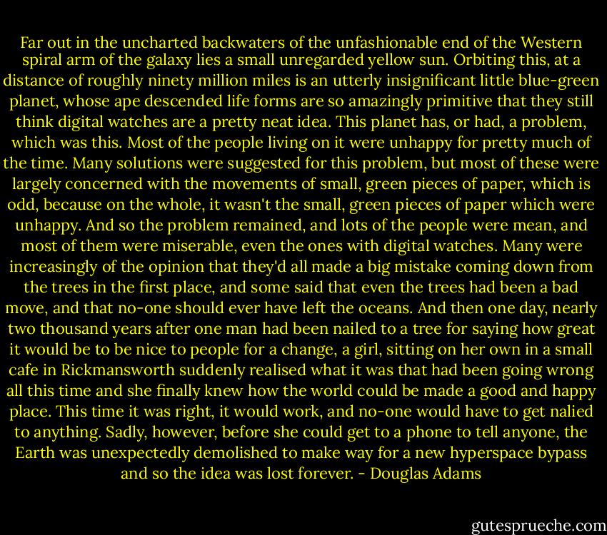 Far out in the uncharted backwaters of the unfashionable end of the Western spiral arm of the galaxy lies a small unregarded yellow sun. Orbiting this, at a distance of roughly ninety million miles is an utterly insignificant little blue-green planet, whose ape descended life forms are so amazingly primitive that they still think digital watches are a pretty neat idea. This planet has, or had, a problem, which was this. Most of the people living on it were unhappy for pretty much of the time. Many solutions were suggested for this problem, but most of these were largely concerned with the movements of small, green pieces of paper, which is odd, because on the whole, it wasn't the small, green pieces of paper which were unhappy. And so the problem remained, and lots of the people were mean, and most of them were miserable, even the ones with digital watches. Many were increasingly of the opinion that they'd all made a big mistake coming down from the trees in the first place, and some said that even the trees had been a bad move, and that no-one should ever have left the oceans. And then one day, nearly two thousand years after one man had been nailed to a tree for saying how great it would be to be nice to people for a change, a girl, sitting on her own in a small cafe in Rickmansworth suddenly realised what it was that had been going wrong all this time and she finally knew how the world could be made a good and happy place. This time it was right, it would work, and no-one would have to get nalied to anything. Sadly, however, before she could get to a phone to tell anyone, the Earth was unexpectedly demolished to make way for a new hyperspace bypass and so the idea was lost forever. - Douglas Adams