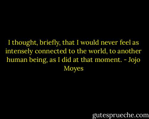 I thought, briefly, that I would never feel as intensely connected to the world, to another human being, as I did at that moment. - Jojo Moyes