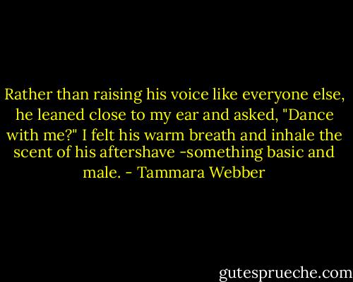 Rather than raising his voice like everyone else, he leaned close to my ear and asked, "Dance with me?" I felt his warm breath and inhale the scent of his aftershave -something basic and male. - Tammara Webber