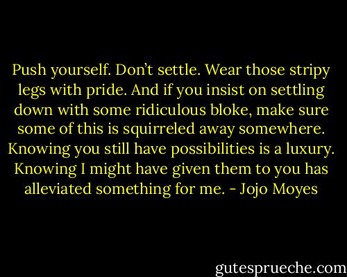 Push yourself. Don’t settle. Wear those stripy legs with pride. And if you insist on settling down with some ridiculous bloke, make sure some of this is squirreled away somewhere. Knowing you still have possibilities is a luxury. Knowing I might have given them to you has alleviated something for me. - Jojo Moyes