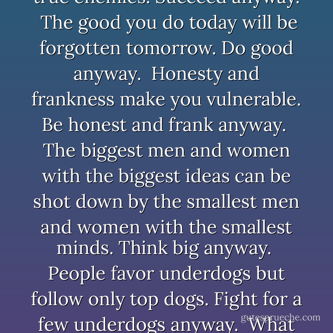 <b>
  <i>The Paradoxical Commandments</i>
</b><br /><br />People are illogical, unreasonable, and self-centered.<br />Love them anyway.<br /><br />If you do good, people will accuse you of selfish ulterior motives.<br />Do good anyway.<br /><br />If you are successful, you will win false friends and true enemies.<br />Succeed anyway.<br /><br />The good you do today will be forgotten tomorrow.<br />Do good anyway.<br /><br />Honesty and frankness make you vulnerable.<br />Be honest and frank anyway.<br /><br />The biggest men and women with the biggest ideas can be shot down by the smallest men and women with the smallest minds.<br />Think big anyway.<br /><br />People favor underdogs but follow only top dogs.<br />Fight for a few underdogs anyway.<br /><br />What you spend years building may be destroyed overnight.<br />Build anyway.<br /><br />People really need help but may attack you if you do help them.<br />Help people anyway.<br /><br />Give the world the best you have and you'll get kicked in the teeth.<br />Give the world the best you have anyway. - Kent M. Keith