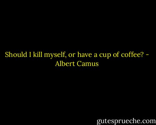 Should I kill myself, or have a cup of coffee? - Albert Camus