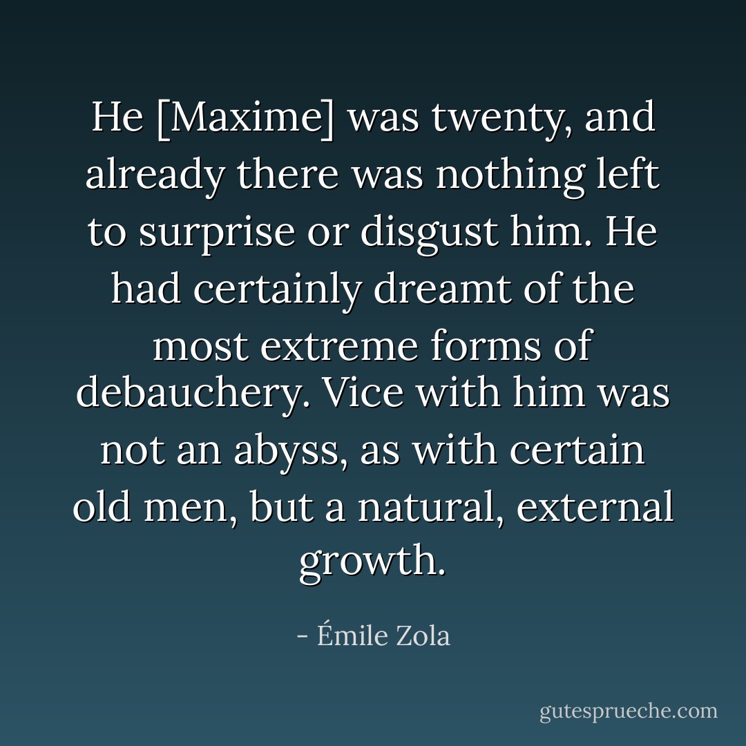 He [Maxime] was twenty, and already there was nothing left to surprise or disgust him. He had certainly dreamt of the most extreme forms of debauchery. Vice with him was not an abyss, as with certain old men, but a natural, external growth. - Émile Zola
