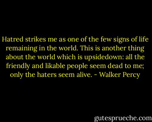 Hatred strikes me as one of the few signs of life remaining in the world. This is another thing about the world which is upsidedown: all the friendly and likable people seem dead to me; only the haters seem alive. - Walker Percy