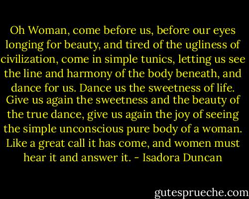 Oh Woman, come before us, before our eyes longing for beauty, and tired of the ugliness of civilization, come in simple tunics, letting us see the line and harmony of the body beneath, and dance for us. Dance us the sweetness of life. Give us again the sweetness and the beauty of the true dance, give us again the joy of seeing the simple unconscious pure body of a woman. Like a great call it has come, and women must hear it and answer it. - Isadora Duncan