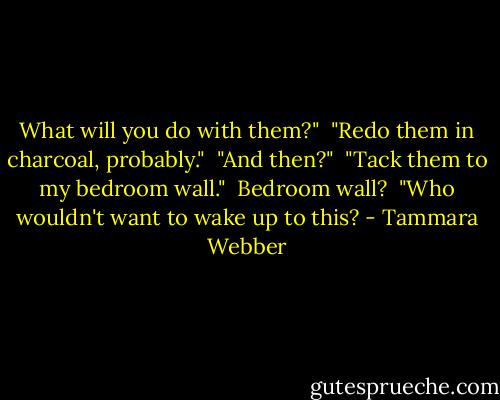 What will you do with them?"<br /> "Redo them in charcoal, probably."<br /> "And then?"<br /> "Tack them to my bedroom wall."<br /> Bedroom wall?<br /> "Who wouldn't want to wake up to this? - Tammara Webber