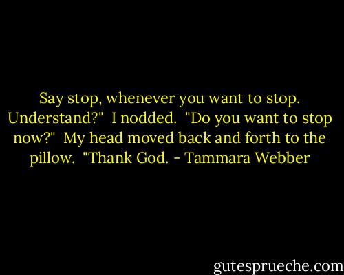 Say stop, whenever you want to stop. Understand?"<br /> I nodded.<br /> "Do you want to stop now?"<br /> My head moved back and forth to the pillow.<br /> "Thank God. - Tammara Webber