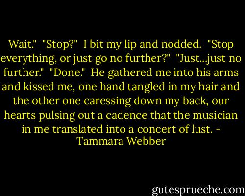 Wait."<br /> "Stop?"<br /> I bit my lip and nodded.<br /> "Stop everything, or just go no further?"<br /> "Just...just no further."<br /> "Done."<br /> He gathered me into his arms and kissed me, one hand tangled in my hair and the other one caressing down my back, our hearts pulsing out a cadence that the musician in me translated into a concert of lust. - Tammara Webber