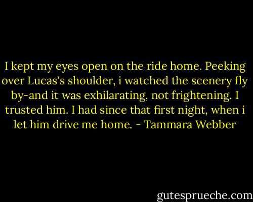 I kept my eyes open on the ride home. Peeking over Lucas's shoulder, i watched the scenery fly by-and it was exhilarating, not frightening. I trusted him. I had since that first night, when i let him drive me home. - Tammara Webber