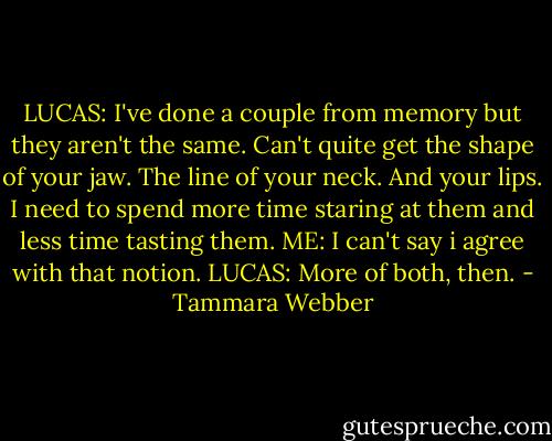 LUCAS: I've done a couple from memory but they aren't the same. Can't quite get the shape of your jaw. The line of your neck. And your lips. I need to spend more time staring at them and less time tasting them.<br />ME: I can't say i agree with that notion.<br />LUCAS: More of both, then. - Tammara Webber