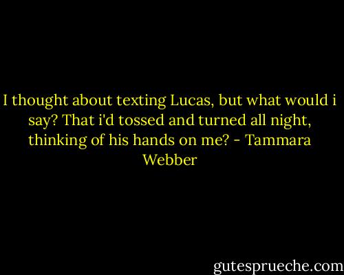 I thought about texting Lucas, but what would i say? That i'd tossed and turned all night, thinking of his hands on me? - Tammara Webber