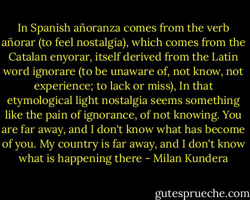 In Spanish añoranza comes from the verb añorar (to feel nostalgia), which comes from the Catalan enyorar, itself derived from the Latin word ignorare (to be unaware of, not know, not experience; to lack or miss), In that etymological light nostalgia seems something like the pain of ignorance, of not knowing. You are far away, and I don't know what has become of you. My country is far away, and I don't know what is happening there - Milan Kundera