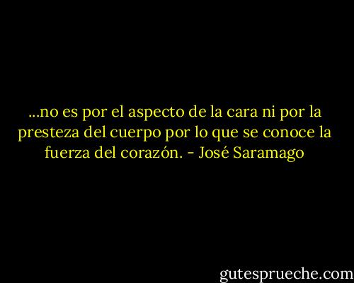 ...no es por el aspecto de la cara ni por la presteza del cuerpo por lo que se conoce la fuerza del corazón. - José Saramago