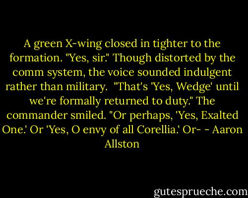 A green X-wing closed in tighter to the formation. "Yes, sir." Though distorted by the comm system, the voice sounded indulgent rather than military.<br /><br />"That's 'Yes, Wedge' until we're formally returned to duty." The commander smiled. "Or perhaps, 'Yes, Exalted One.' Or 'Yes, O envy of all Corellia.' Or- - Aaron Allston