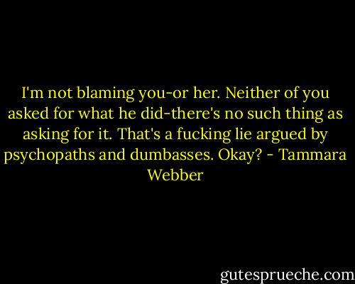 I'm not blaming you-or her. Neither of you asked for what he did-there's no such thing as asking for it. That's a fucking lie argued by psychopaths and dumbasses. Okay? - Tammara Webber