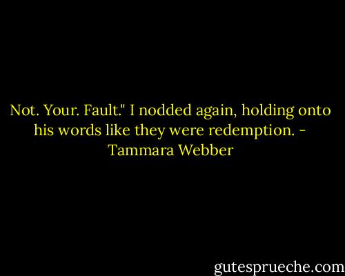 Not. Your. Fault."<br />I nodded again, holding onto his words like they were redemption. - Tammara Webber