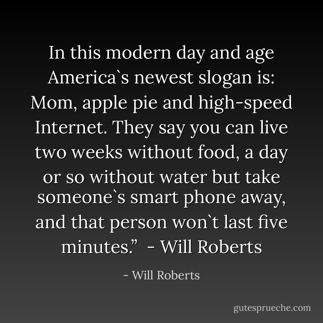 In this modern day and age America`s newest slogan is: Mom, apple pie and high-speed Internet. They say you can live two weeks without food, a day or so without water but take someone`s smart phone away, and that person won`t last five minutes.” <br />- Will Roberts - Will Roberts