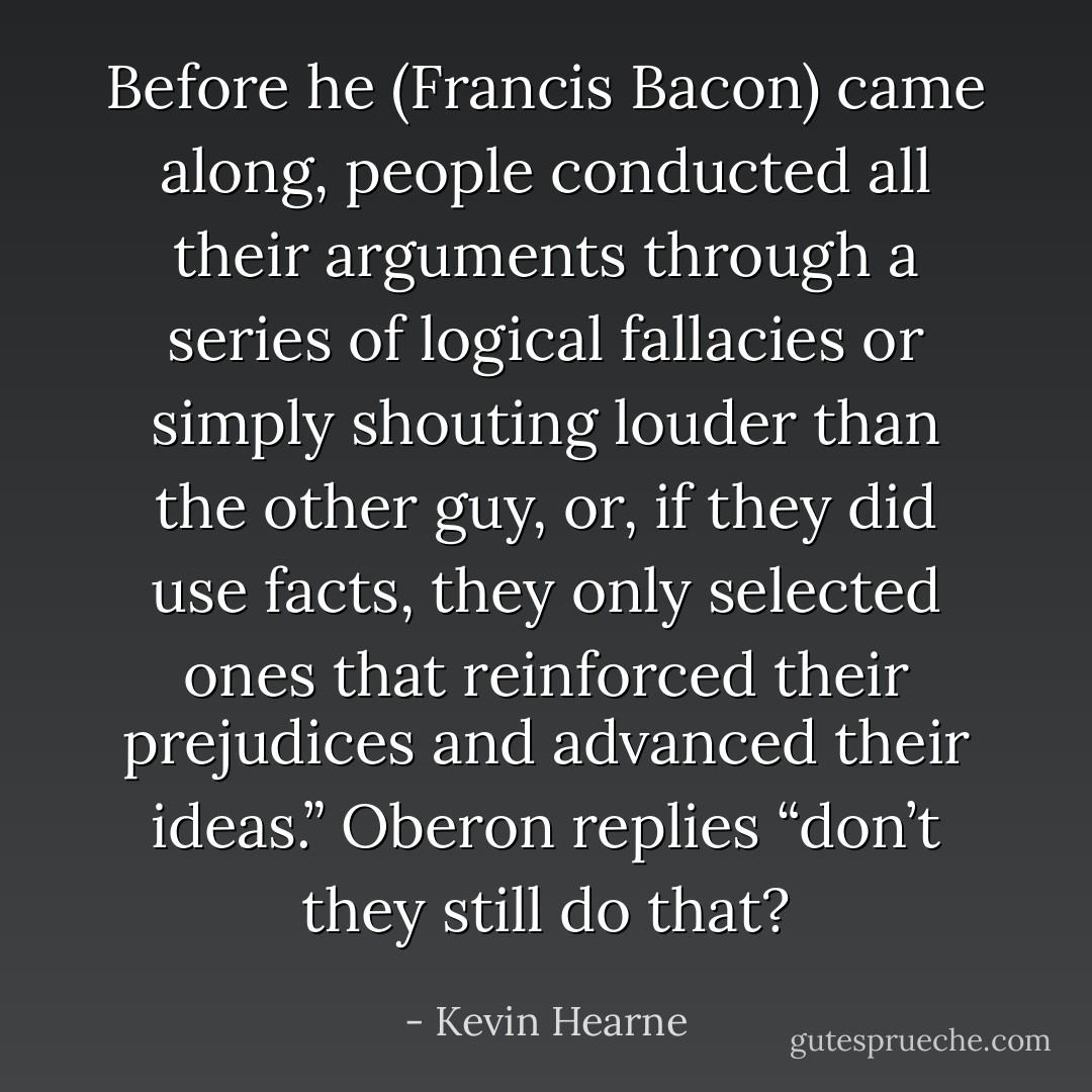 Before he (Francis Bacon) came along, people conducted all their arguments through a series of logical fallacies or simply shouting louder than the other guy, or, if they did use facts, they only selected ones that reinforced their prejudices and advanced their ideas.” Oberon replies “don’t they still do that? - Kevin Hearne