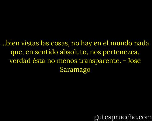 ...bien vistas las cosas, no hay en el mundo nada que, en sentido absoluto, nos pertenezca, verdad ésta no menos transparente. - José Saramago