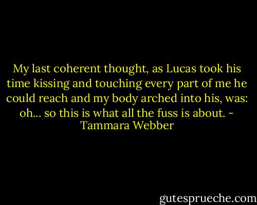 My last coherent thought, as Lucas took his time kissing and touching every part of me he could reach and my body arched into his, was: oh... so this is what all the fuss is about. - Tammara Webber