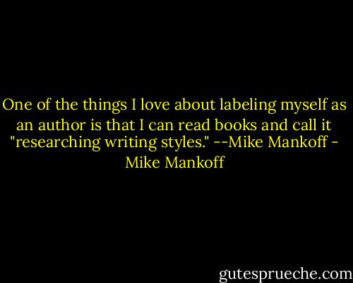 One of the things I love about labeling myself as an author is that I can read books and call it "researching writing styles."<br />--Mike Mankoff - Mike Mankoff