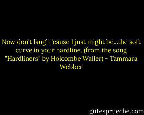 Now don't laugh 'cause I just might be...the soft curve in your hardline. (from the song "Hardliners" by Holcombe Waller) - Tammara Webber