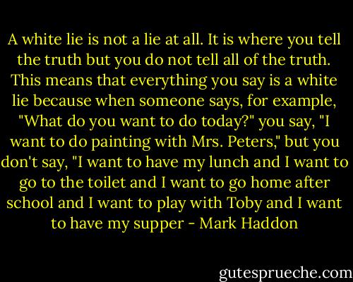 A white lie is not a lie at all. It is where you tell the truth but you do not tell all of the truth. This means that everything you say is a white lie because when someone says, for example, "What do you want to do today?" you say, "I want to do painting with Mrs. Peters," but you don't say, "I want to have my lunch and I want to go to the toilet and I want to go home after school and I want to play with Toby and I want to have my supper - Mark Haddon