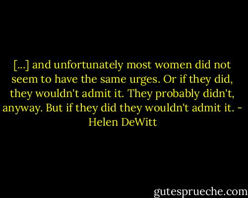 [...] and unfortunately most women did not seem to have the same urges. Or if they did, they wouldn't admit it. They probably didn't, anyway. But if they did they wouldn't admit it. - Helen DeWitt