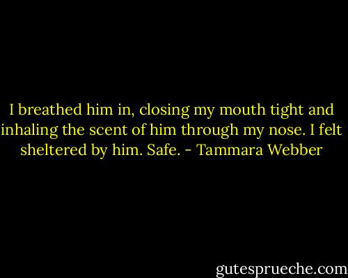 I breathed him in, closing my mouth tight and inhaling the scent of him through my nose. I felt sheltered by him. Safe. - Tammara Webber