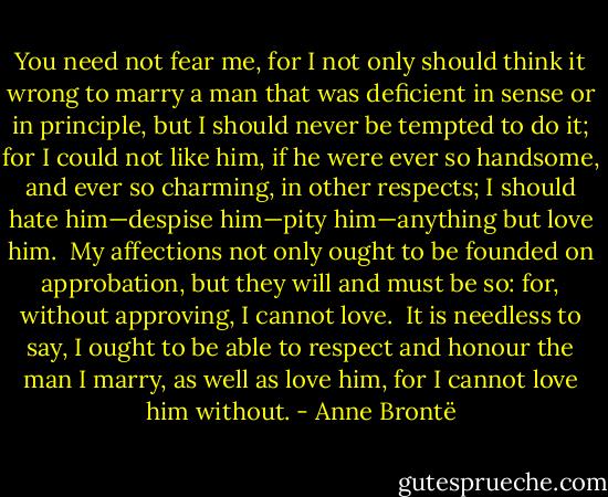 You need not fear me, for I not only should think it wrong to marry a man that was deficient in sense or in principle, but I should never be tempted to do it; for I could not like him, if he were ever so handsome, and ever so charming, in other respects; I should hate him—despise him—pity him—anything but love him.  My affections not only ought to be founded on approbation, but they will and must be so: for, without approving, I cannot love.  It is needless to say, I ought to be able to respect and honour the man I marry, as well as love him, for I cannot love him without. - Anne Brontë