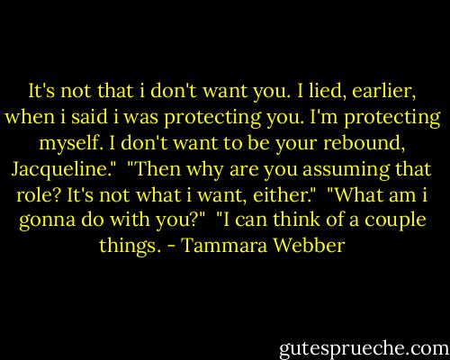It's not that i don't want you. I lied, earlier, when i said i was protecting you. I'm protecting myself. I don't want to be your rebound, Jacqueline."<br /> "Then why are you assuming that role? It's not what i want, either."<br /> "What am i gonna do with you?"<br /> "I can think of a couple things. - Tammara Webber