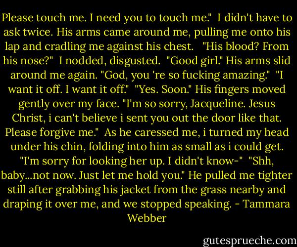 Please touch me. I need you to touch me."<br /> I didn't have to ask twice. His arms came around me, pulling me onto his lap and cradling me against his chest. <br /> "His blood? From his nose?"<br /> I nodded, disgusted.<br /> "Good girl." His arms slid around me again. "God, you 're so fucking amazing."<br /> "I want it off. I want it off."<br /> "Yes. Soon." His fingers moved gently over my face. "I'm so sorry, Jacqueline. Jesus Christ, i can't believe i sent you out the door like that. Please forgive me."<br /> As he caressed me, i turned my head under his chin, folding into him as small as i could get. "I'm sorry for looking her up. I didn't know-"<br /> "Shh, baby...not now. Just let me hold you." He pulled me tighter still after grabbing his jacket from the grass nearby and draping it over me, and we stopped speaking. - Tammara Webber