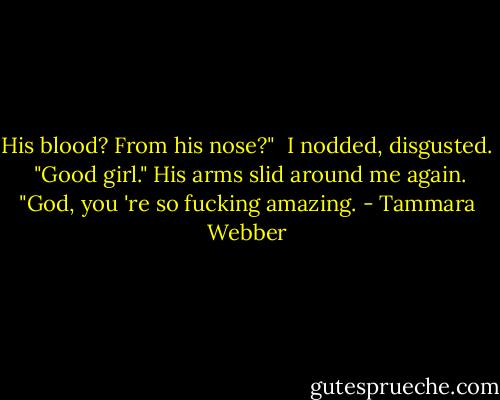 His blood? From his nose?"<br /> I nodded, disgusted.<br /> "Good girl." His arms slid around me again. "God, you 're so fucking amazing. - Tammara Webber