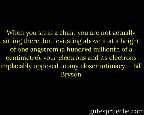 When you sit in a chair, you are not actually sitting there, but levitating above it at a height of one angstrom (a hundred millionth of a centimetre), your electrons and its electrons implacably opposed to any closer intimacy. - Bill Bryson