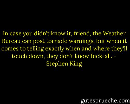 In case you didn't know it, friend, the Weather Bureau can post tornado warnings, but when it comes to telling exactly when and where they'll touch down, they don't know fuck-all. - Stephen King