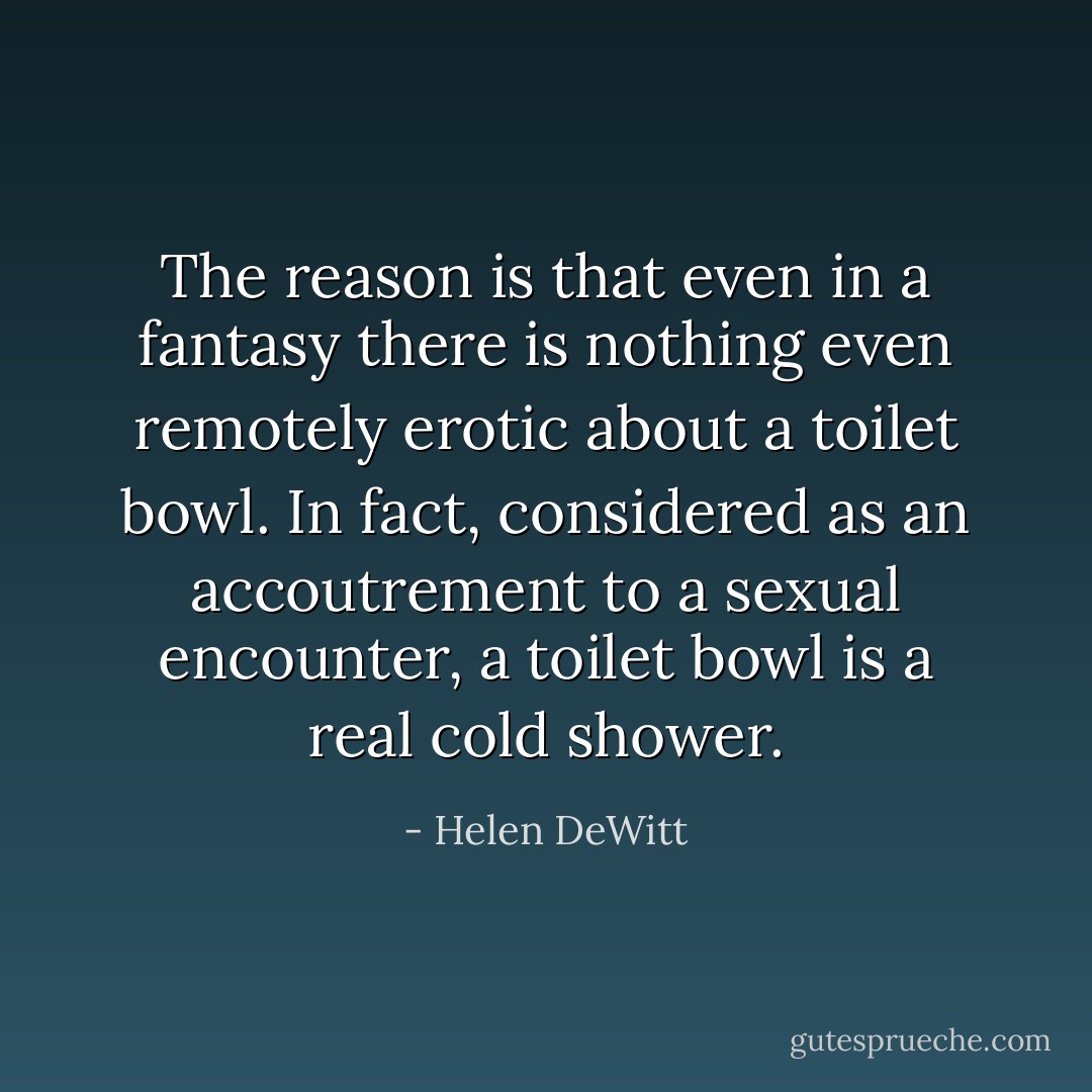 The reason is that even in a fantasy there is nothing even remotely erotic about a toilet bowl. In fact, considered as an accoutrement to a sexual encounter, a toilet bowl is a real cold shower. - Helen DeWitt
