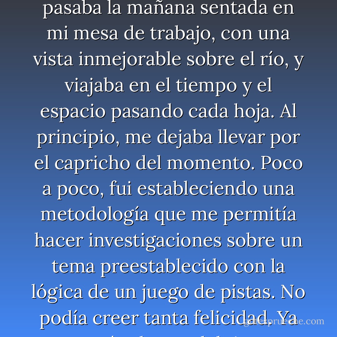 En poco tiempo, me volví adicta al diccionario. Me pasaba la mañana sentada en mi mesa de trabajo, con una vista inmejorable sobre el río, y viajaba en el tiempo y el espacio pasando cada hoja. Al principio, me dejaba llevar por el capricho del momento. Poco a poco, fui estableciendo una metodología que me permitía hacer investigaciones sobre un tema preestablecido con la lógica de un juego de pistas. No podía creer tanta felicidad. Ya no sentía el paso del tiempo. - Ingrid Betancourt