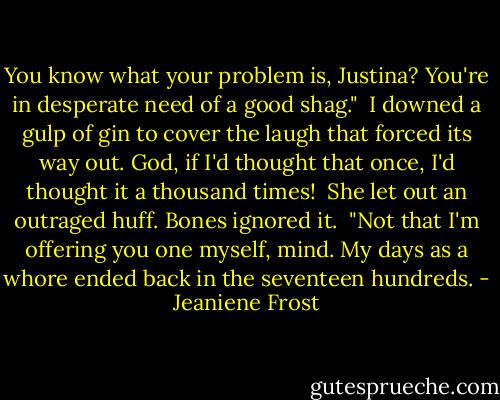 You know what your problem is, Justina? You're in desperate need of a good shag."<br /><br />I downed a gulp of gin to cover the laugh that forced its way out. God, if I'd thought that once, I'd thought it a thousand times!<br /><br />She let out an outraged huff. Bones ignored it.<br /><br />"Not that I'm offering you one myself, mind. My days as a whore ended back in the seventeen hundreds. - Jeaniene Frost