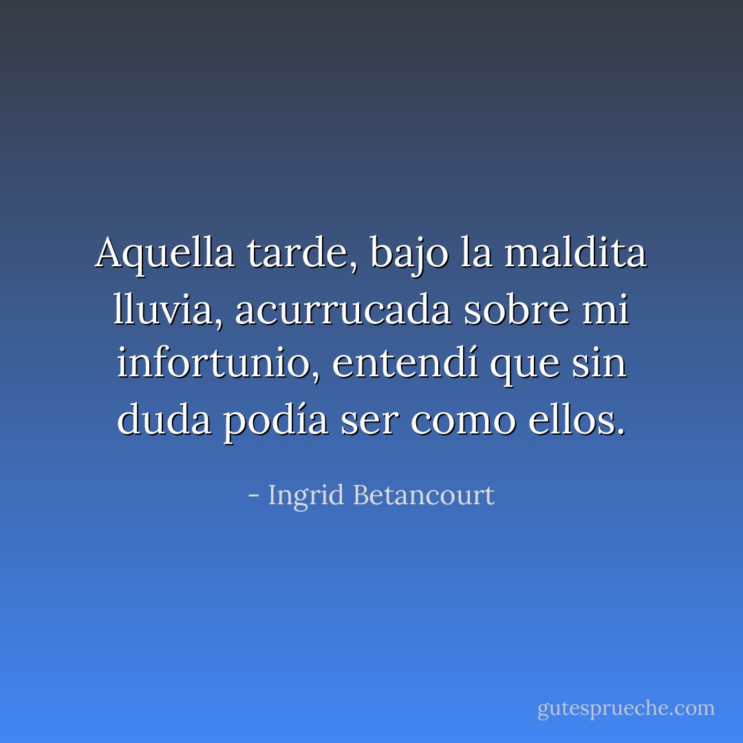 Aquella tarde, bajo la maldita lluvia, acurrucada sobre mi infortunio, entendí que sin duda podía ser como ellos. - Ingrid Betancourt
