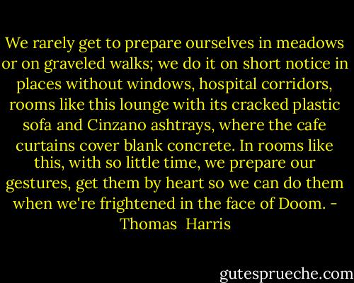 We rarely get to prepare ourselves in meadows or on graveled walks; we do it on short notice in places without windows, hospital corridors, rooms like this lounge with its cracked plastic sofa and Cinzano ashtrays, where the cafe curtains cover blank concrete. In rooms like this, with so little time, we prepare our gestures, get them by heart so we can do them when we're frightened in the face of Doom. - Thomas  Harris