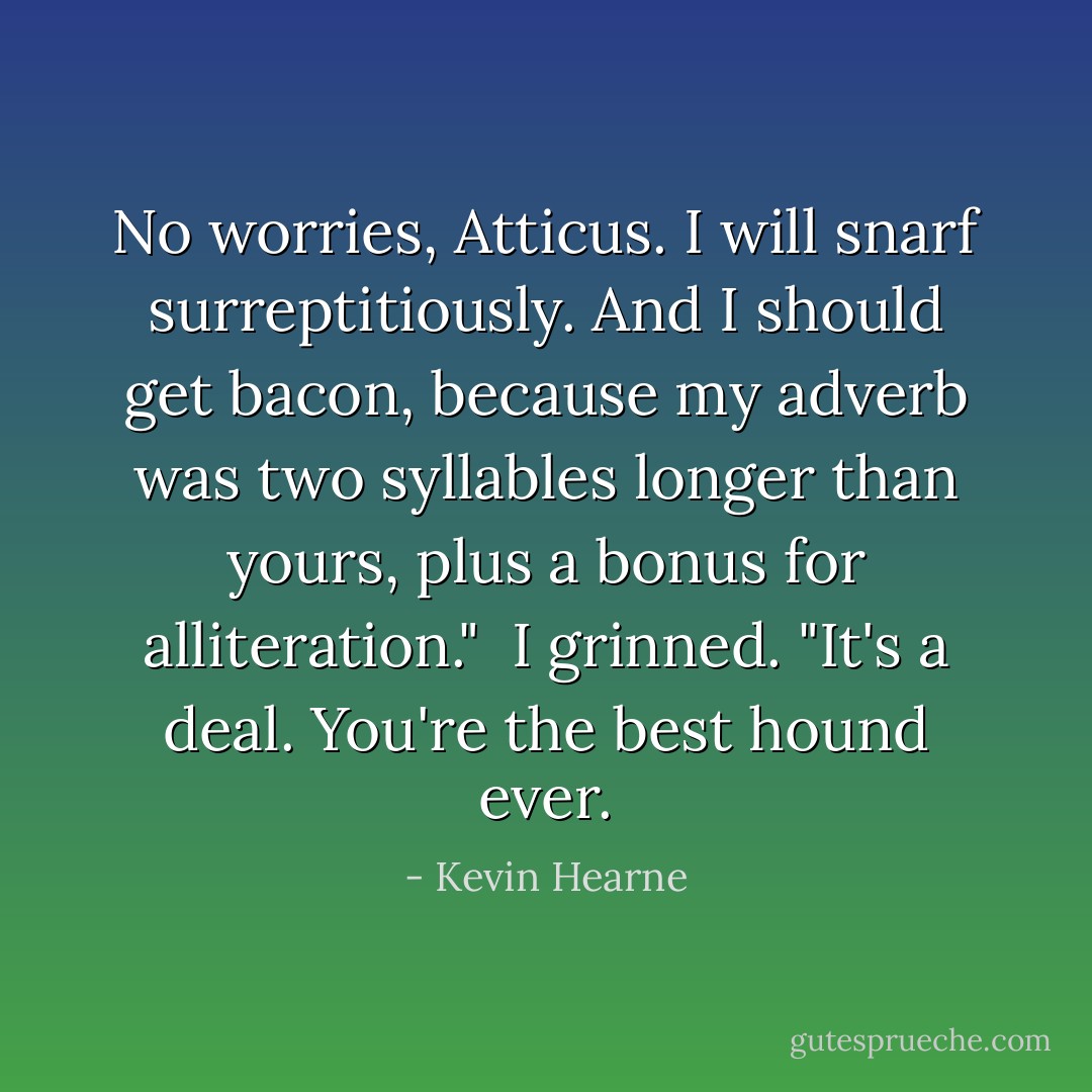 No worries, Atticus. I will snarf surreptitiously. And I should get bacon, because my adverb was two syllables longer than yours, plus a bonus for alliteration." <br />I grinned. "It's a deal. You're the best hound ever. - Kevin Hearne