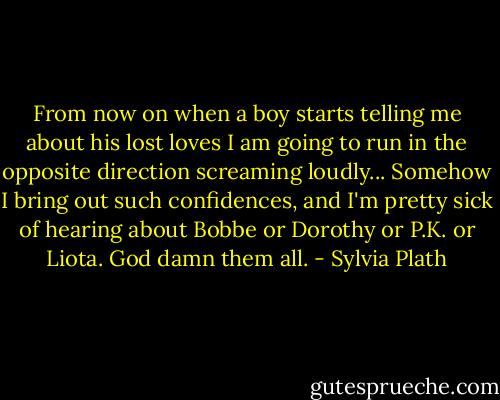 From now on when a boy starts telling me about his lost loves I am going to run in the opposite direction screaming loudly... Somehow I bring out such confidences, and I'm pretty sick of hearing about Bobbe or Dorothy or P.K. or Liota. God damn them all. - Sylvia Plath