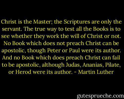 Christ is the Master; the Scriptures are only the servant. The true way to test all the Books is to see whether they work the will of Christ or not. No Book which does not preach Christ can be apostolic, though Peter or Paul were its author. And no Book which does preach Christ can fail to be apostolic, although Judas, Ananias, Pilate, or Herod were its author. - Martin Luther
