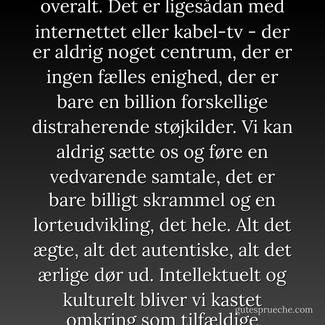 Det var det der holdt mig vågen om natten," sagde Walter. "Den her opsplitning af landet. For det er det samme problem overalt. Det er ligesådan med internettet eller kabel-tv - der er aldrig noget centrum, der er ingen fælles enighed, der er bare en billion forskellige distraherende støjkilder. Vi kan aldrig sætte os og føre en vedvarende samtale, det er bare billigt skrammel og en lorteudvikling, det hele. Alt det ægte, alt det autentiske, alt det ærlige dør ud. Intellektuelt og kulturelt bliver vi kastet omkring som tilfældige billiardkugler og reagerer på den seneste tilfældige stimulans. - Jonathan Franzen