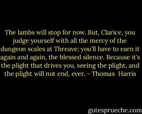 The lambs will stop for now. But, Clarice, you judge yourself with all the mercy of the dungeon scales at Threave; you'll have to earn it again and again, the blessed silence. Because it's the plight that drives you, seeing the plight, and the plight will not end, ever. - Thomas  Harris